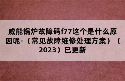 威能锅炉故障码f77这个是什么原因呢-（常见故障维修处理方案）（2023）已更新