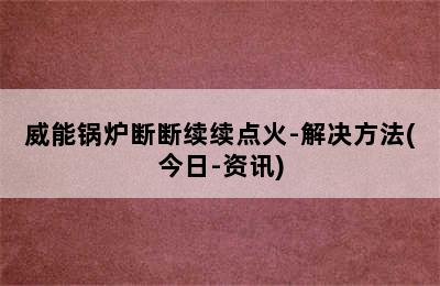 威能锅炉断断续续点火-解决方法(今日-资讯)