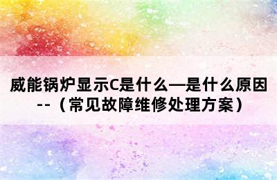 威能锅炉显示C是什么—是什么原因--（常见故障维修处理方案）