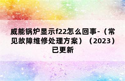 威能锅炉显示f22怎么回事-（常见故障维修处理方案）（2023）已更新