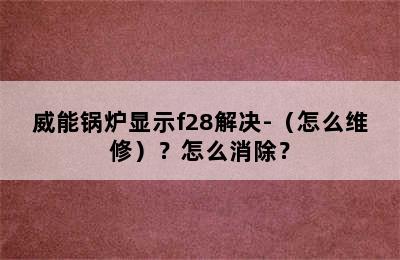 威能锅炉显示f28解决-（怎么维修）？怎么消除？