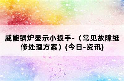 威能锅炉显示小扳手-（常见故障维修处理方案）(今日-资讯)