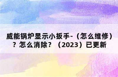 威能锅炉显示小扳手-（怎么维修）？怎么消除？（2023）已更新