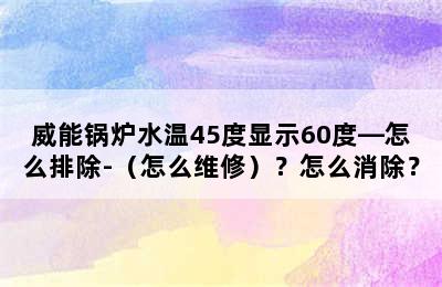 威能锅炉水温45度显示60度—怎么排除-（怎么维修）？怎么消除？