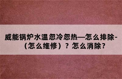 威能锅炉水温忽冷忽热—怎么排除-（怎么维修）？怎么消除？