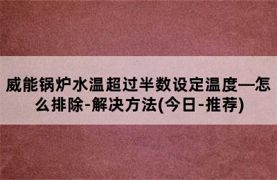 威能锅炉水温超过半数设定温度—怎么排除-解决方法(今日-推荐)