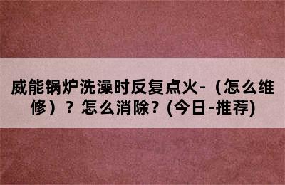 威能锅炉洗澡时反复点火-（怎么维修）？怎么消除？(今日-推荐)