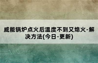 威能锅炉点火后温度不到又熄火-解决方法(今日-更新)