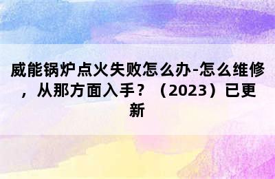 威能锅炉点火失败怎么办-怎么维修，从那方面入手？（2023）已更新