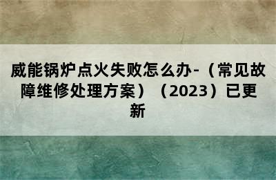 威能锅炉点火失败怎么办-（常见故障维修处理方案）（2023）已更新