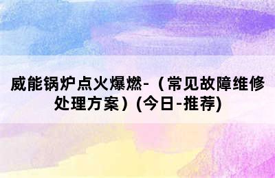 威能锅炉点火爆燃-（常见故障维修处理方案）(今日-推荐)