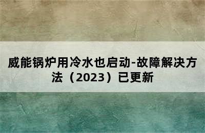 威能锅炉用冷水也启动-故障解决方法（2023）已更新