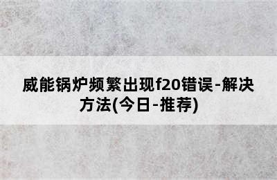 威能锅炉频繁出现f20错误-解决方法(今日-推荐)