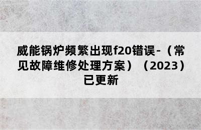 威能锅炉频繁出现f20错误-（常见故障维修处理方案）（2023）已更新