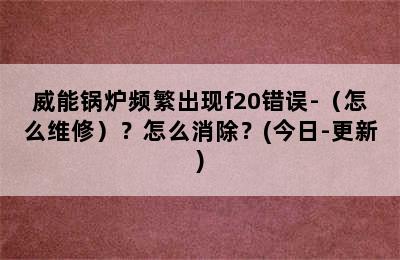 威能锅炉频繁出现f20错误-（怎么维修）？怎么消除？(今日-更新)