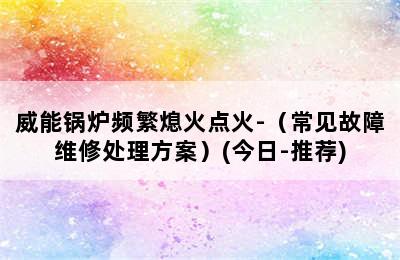 威能锅炉频繁熄火点火-（常见故障维修处理方案）(今日-推荐)