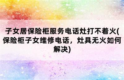 子女居保险柜服务电话灶打不着火(保险柜子女维修电话，灶具无火如何解决)