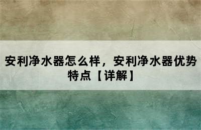 安利净水器怎么样，安利净水器优势特点【详解】