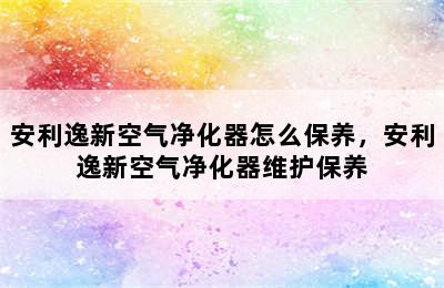 安利逸新空气净化器怎么保养，安利逸新空气净化器维护保养