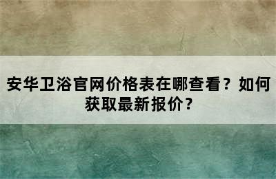 安华卫浴官网价格表在哪查看？如何获取最新报价？