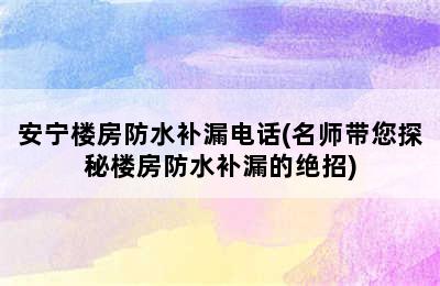 安宁楼房防水补漏电话(名师带您探秘楼房防水补漏的绝招)