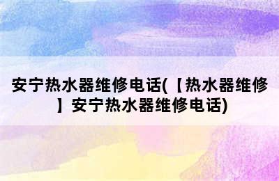 安宁热水器维修电话(【热水器维修】安宁热水器维修电话)