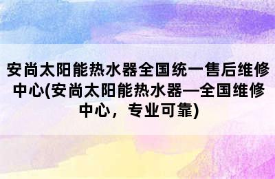 安尚太阳能热水器全国统一售后维修中心(安尚太阳能热水器—全国维修中心，专业可靠)