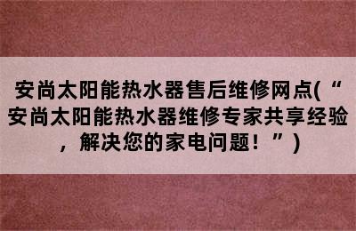 安尚太阳能热水器售后维修网点(“安尚太阳能热水器维修专家共享经验，解决您的家电问题！”)