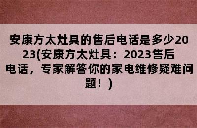 安康方太灶具的售后电话是多少2023(安康方太灶具：2023售后电话，专家解答你的家电维修疑难问题！)