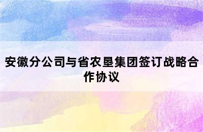 安徽分公司与省农垦集团签订战略合作协议