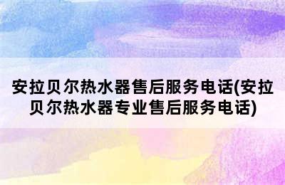 安拉贝尔热水器售后服务电话(安拉贝尔热水器专业售后服务电话)