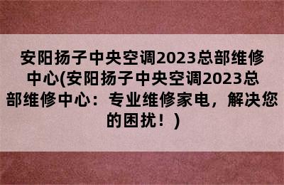 安阳扬子中央空调2023总部维修中心(安阳扬子中央空调2023总部维修中心：专业维修家电，解决您的困扰！)