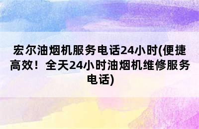 宏尔油烟机服务电话24小时(便捷高效！全天24小时油烟机维修服务电话)