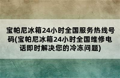 宝帕尼冰箱24小时全国服务热线号码(宝帕尼冰箱24小时全国维修电话即时解决您的冷冻问题)