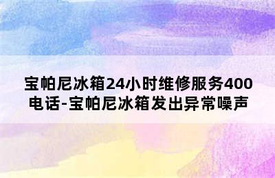 宝帕尼冰箱24小时维修服务400电话-宝帕尼冰箱发出异常噪声