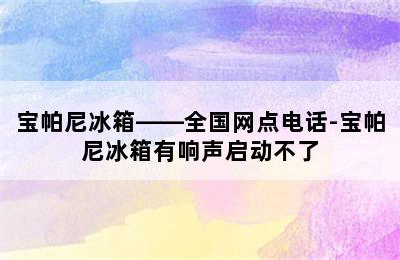 宝帕尼冰箱——全国网点电话-宝帕尼冰箱有响声启动不了