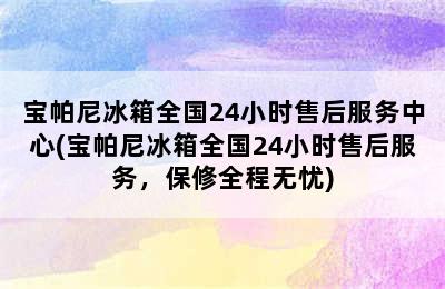 宝帕尼冰箱全国24小时售后服务中心(宝帕尼冰箱全国24小时售后服务，保修全程无忧)