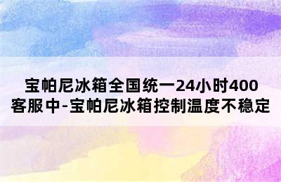 宝帕尼冰箱全国统一24小时400客服中-宝帕尼冰箱控制温度不稳定