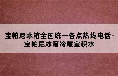 宝帕尼冰箱全国统一各点热线电话-宝帕尼冰箱冷藏室积水