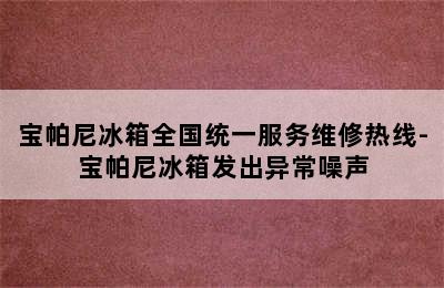 宝帕尼冰箱全国统一服务维修热线-宝帕尼冰箱发出异常噪声