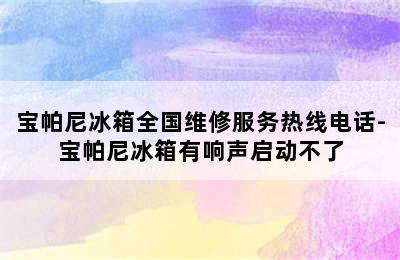 宝帕尼冰箱全国维修服务热线电话-宝帕尼冰箱有响声启动不了