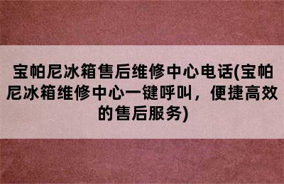 宝帕尼冰箱售后维修中心电话(宝帕尼冰箱维修中心一键呼叫，便捷高效的售后服务)