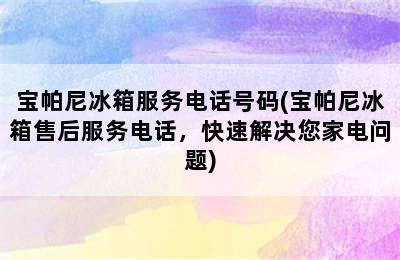 宝帕尼冰箱服务电话号码(宝帕尼冰箱售后服务电话，快速解决您家电问题)