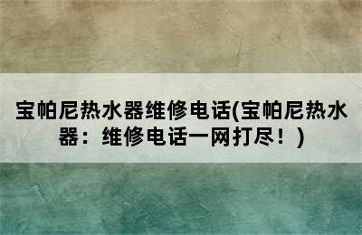 宝帕尼热水器维修电话(宝帕尼热水器：维修电话一网打尽！)