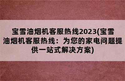 宝雪油烟机客服热线2023(宝雪油烟机客服热线：为您的家电问题提供一站式解决方案)