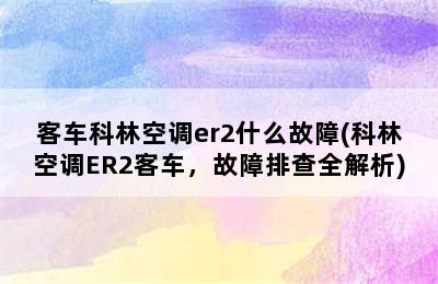 客车科林空调er2什么故障(科林空调ER2客车，故障排查全解析)