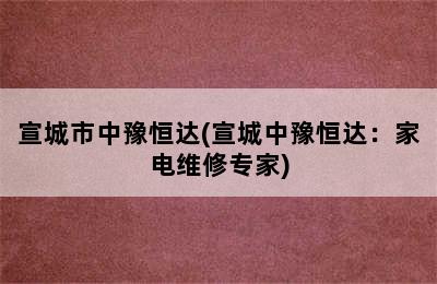 宣城市中豫恒达(宣城中豫恒达：家电维修专家)