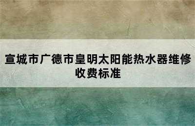 宣城市广德市皇明太阳能热水器维修收费标准