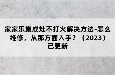 家家乐集成灶不打火解决方法-怎么维修，从那方面入手？（2023）已更新