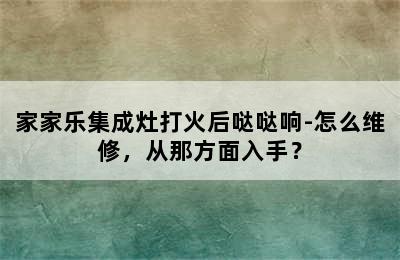 家家乐集成灶打火后哒哒响-怎么维修，从那方面入手？